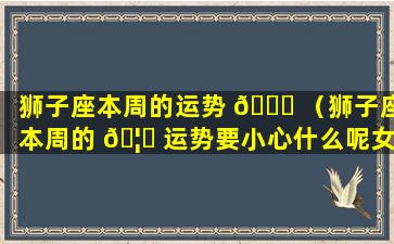 狮子座本周的运势 🐘 （狮子座本周的 🦁 运势要小心什么呢女生）